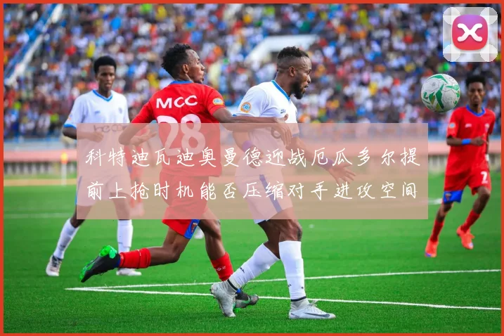 科特迪瓦迪奥曼德迎战厄瓜多尔提前上抢时机能否压缩对手进攻空间