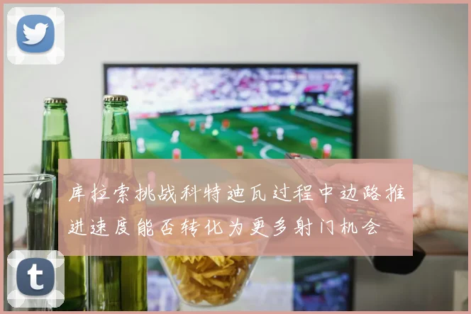 库拉索挑战科特迪瓦过程中边路推进速度能否转化为更多射门机会