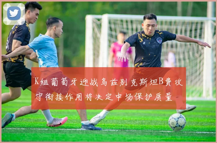 K组葡萄牙迎战乌兹别克斯坦B费攻守衔接作用将决定中场保护质量