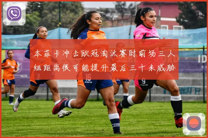 本菲卡冲击欧冠淘汰赛时前场三人组距离很可能提升最后三十米威胁