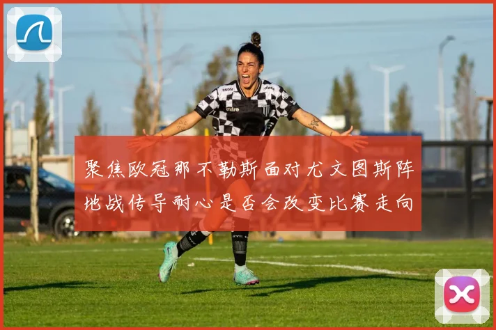 聚焦欧冠那不勒斯面对尤文图斯阵地战传导耐心是否会改变比赛走向
