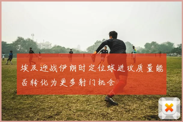 埃及迎战伊朗时定位球进攻质量能否转化为更多射门机会