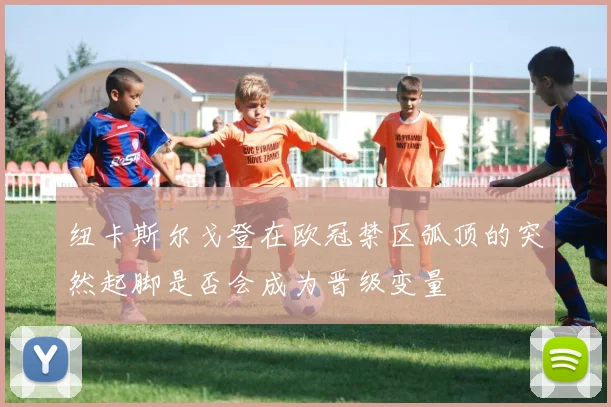 纽卡斯尔戈登在欧冠禁区弧顶的突然起脚是否会成为晋级变量